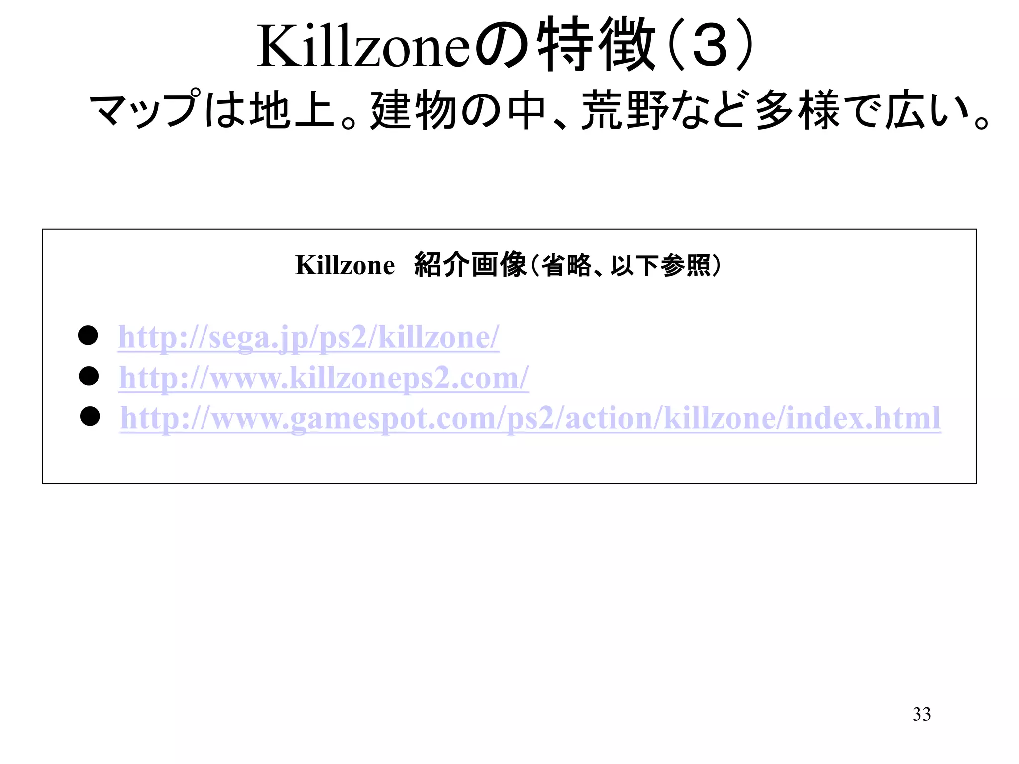 33
Killzoneの特徴（３）
マップは地上。建物の中、荒野など多様で広い。
Killzone 紹介画像（省略、以下参照）
 http://sega.jp/ps2/killzone/
 http://www.killzoneps2.com/
 http://www.gamespot.com/ps2/action/killzone/index.html
 