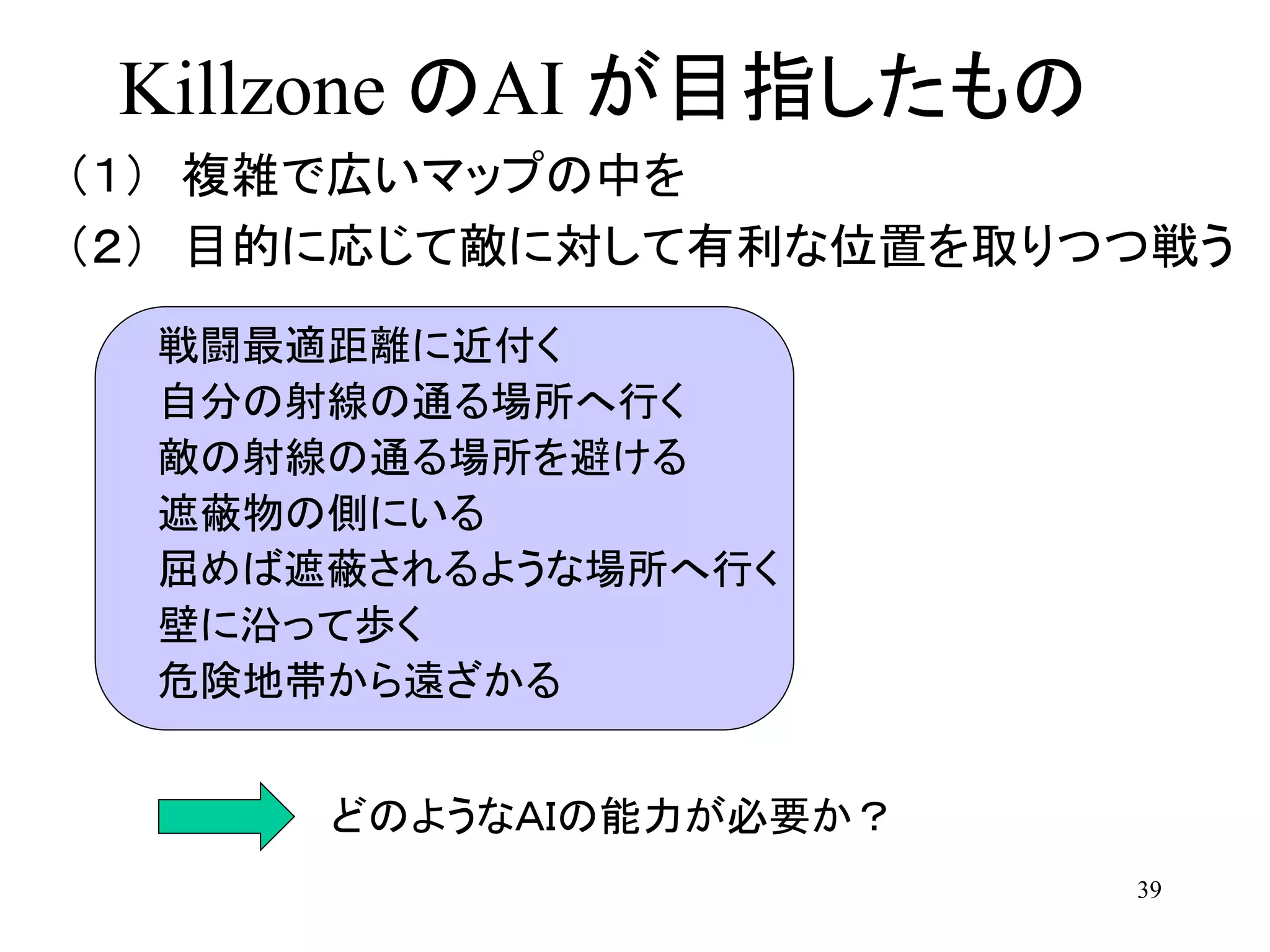 39
Killzone のAI が目指したもの
（１） 複雑で広いマップの中を
（２） 目的に応じて敵に対して有利な位置を取りつつ戦う
どのようなＡＩの能力が必要か？
戦闘最適距離に近付く
自分の射線の通る場所へ行く
敵の射線の通る場所を避ける
遮蔽物の側にいる
屈めば遮蔽されるような場所へ行く
壁に沿って歩く
危険地帯から遠ざかる
 