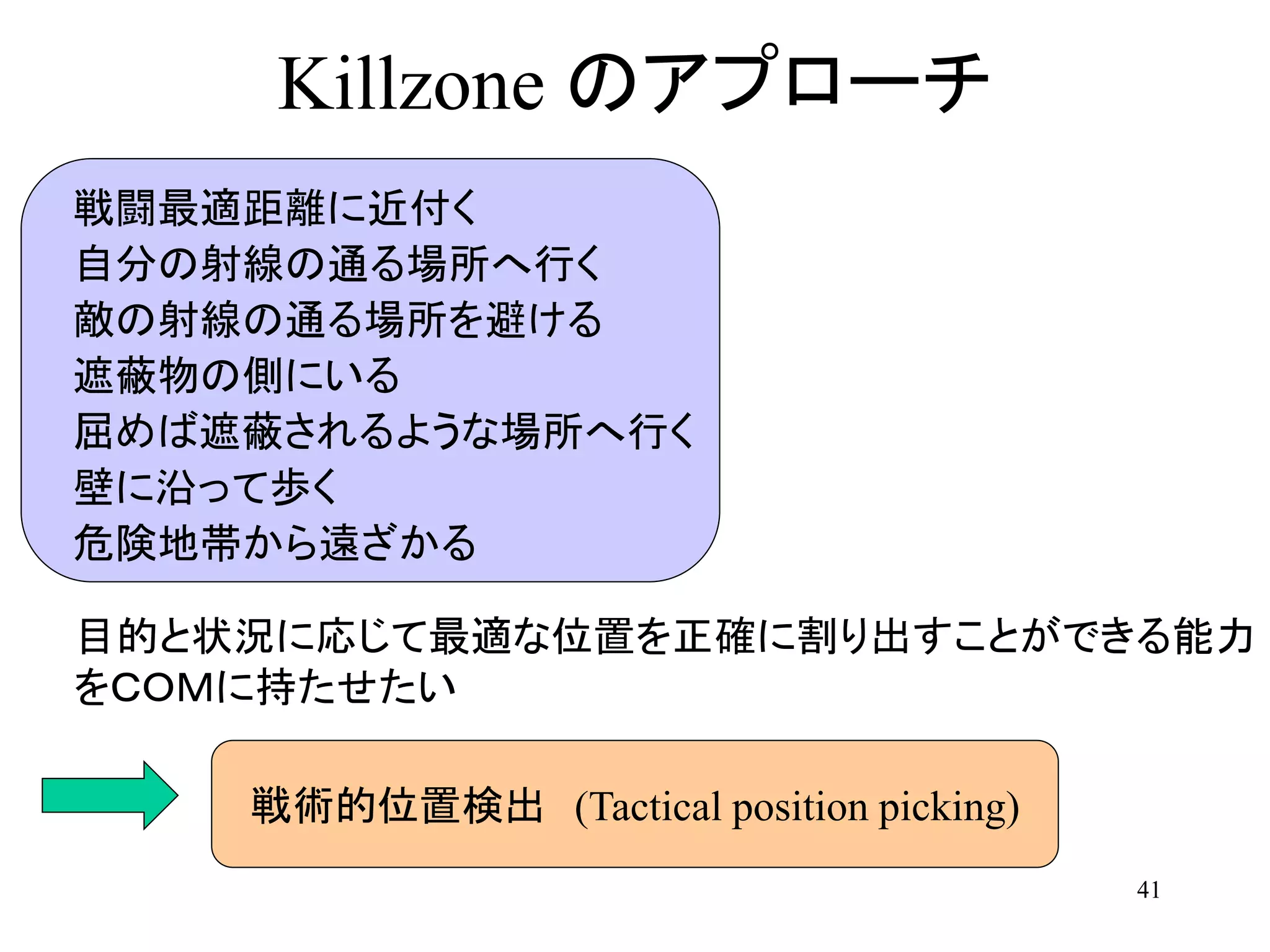 41
Killzone のアプローチ
戦闘最適距離に近付く
自分の射線の通る場所へ行く
敵の射線の通る場所を避ける
遮蔽物の側にいる
屈めば遮蔽されるような場所へ行く
壁に沿って歩く
危険地帯から遠ざかる
目的と状況に応じて最適な位置を正確に割り出すことができる能力
をＣＯＭに持たせたい
戦術的位置検出 (Tactical position picking)
 