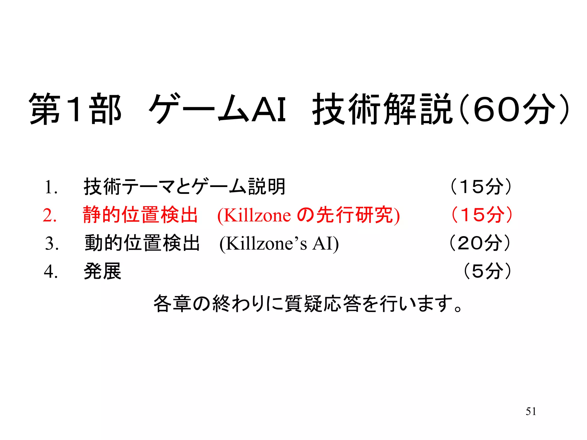 51
第１部 ゲームＡＩ 技術解説（６０分）
1. 技術テーマとゲーム説明 （１５分）
2. 静的位置検出 (Killzone の先行研究) （１５分）
3. 動的位置検出 (Killzone’s AI) （２０分）
4. 発展 （５分）
各章の終わりに質疑応答を行います。
 