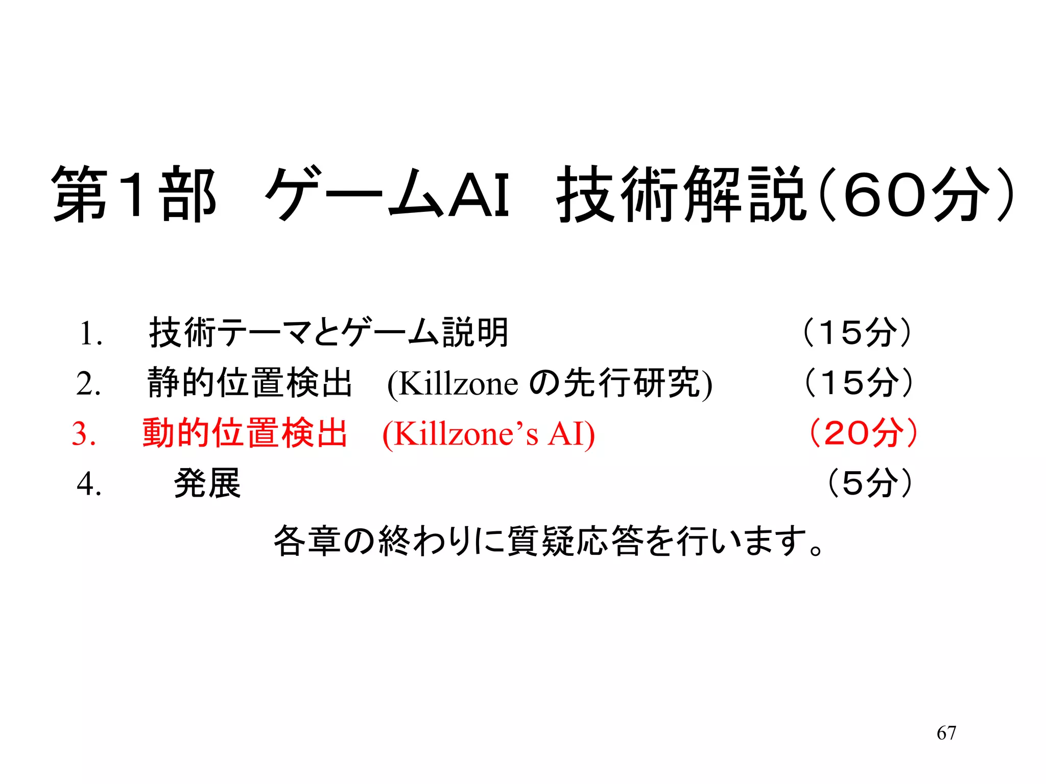 67
第１部 ゲームＡＩ 技術解説（６０分）
1. 技術テーマとゲーム説明 （１５分）
2. 静的位置検出 (Killzone の先行研究) （１５分）
3. 動的位置検出 (Killzone’s AI) （２０分）
4. 発展 （５分）
各章の終わりに質疑応答を行います。
 