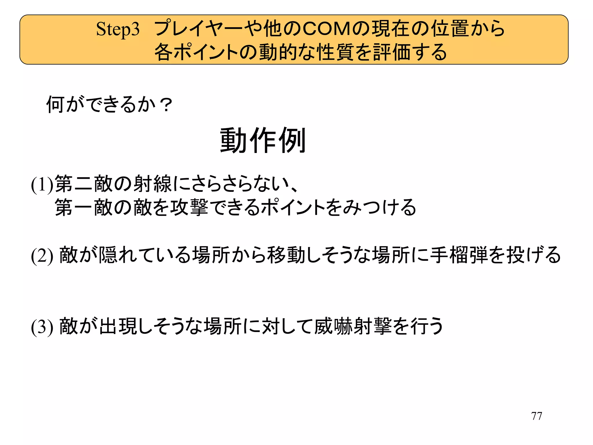 77
Step3 プレイヤーや他のＣＯＭの現在の位置から
各ポイントの動的な性質を評価する
何ができるか？
(1)第二敵の射線にさらさらない、
第一敵の敵を攻撃できるポイントをみつける
(2) 敵が隠れている場所から移動しそうな場所に手榴弾を投げる
(3) 敵が出現しそうな場所に対して威嚇射撃を行う
動作例
 