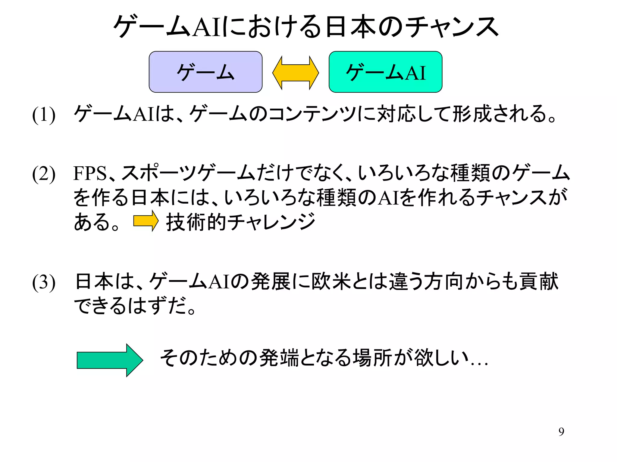 9
ゲームAIにおける日本のチャンス
(1) ゲームAIは、ゲームのコンテンツに対応して形成される。
(2) FPS、スポーツゲームだけでなく、いろいろな種類のゲーム
を作る日本には、いろいろな種類のAIを作れるチャンスが
ある。 技術的チャレンジ
(3) 日本は、ゲームAIの発展に欧米とは違う方向からも貢献
できるはずだ。
ゲーム ゲームAI
そのための発端となる場所が欲しい…
 