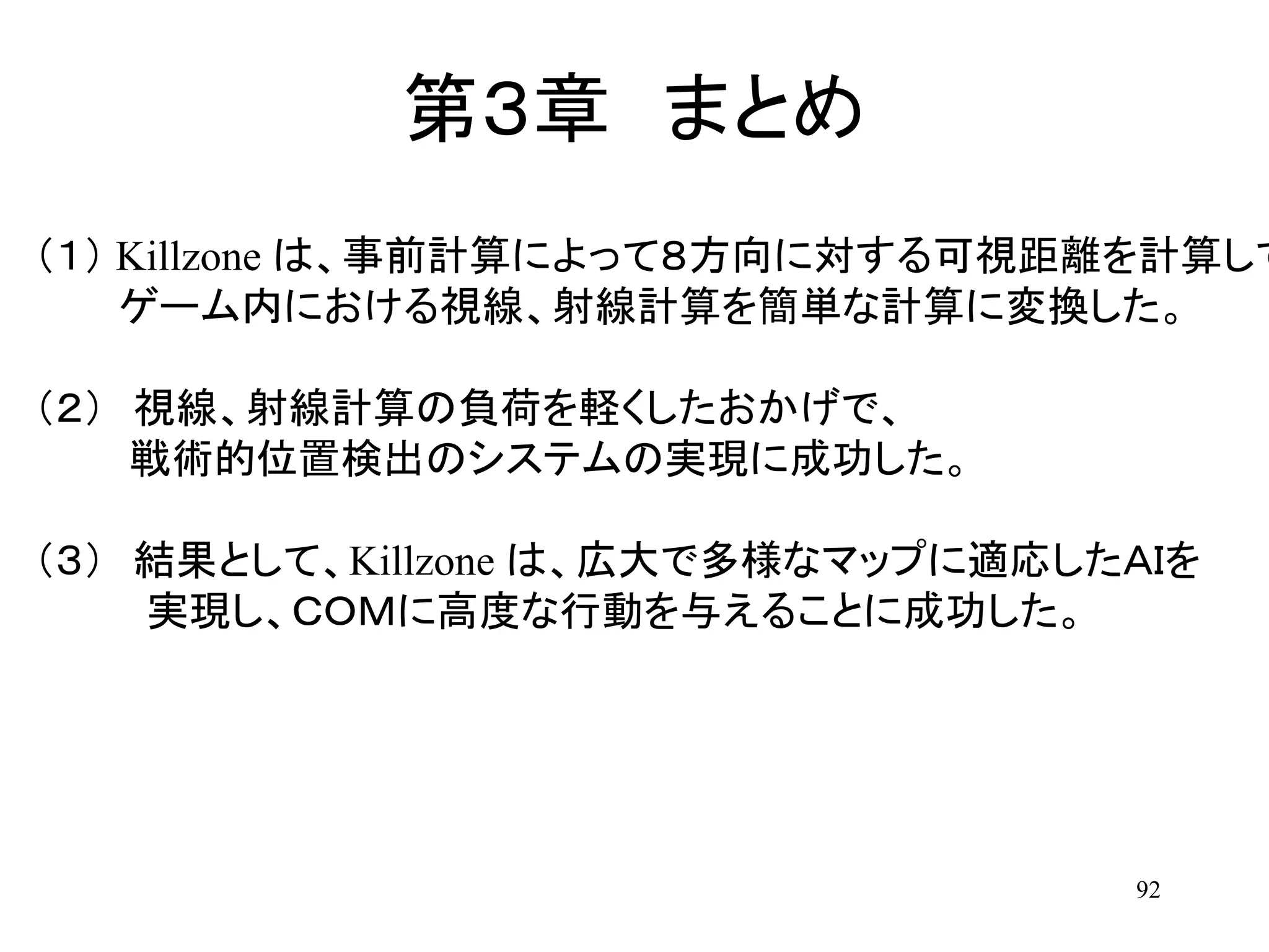 92
第３章 まとめ
（１） Killzone は、事前計算によって８方向に対する可視距離を計算して
ゲーム内における視線、射線計算を簡単な計算に変換した。
（２） 視線、射線計算の負荷を軽くしたおかげで、
戦術的位置検出のシステムの実現に成功した。
（３） 結果として、Killzone は、広大で多様なマップに適応したＡＩを
実現し、ＣＯＭに高度な行動を与えることに成功した。
 