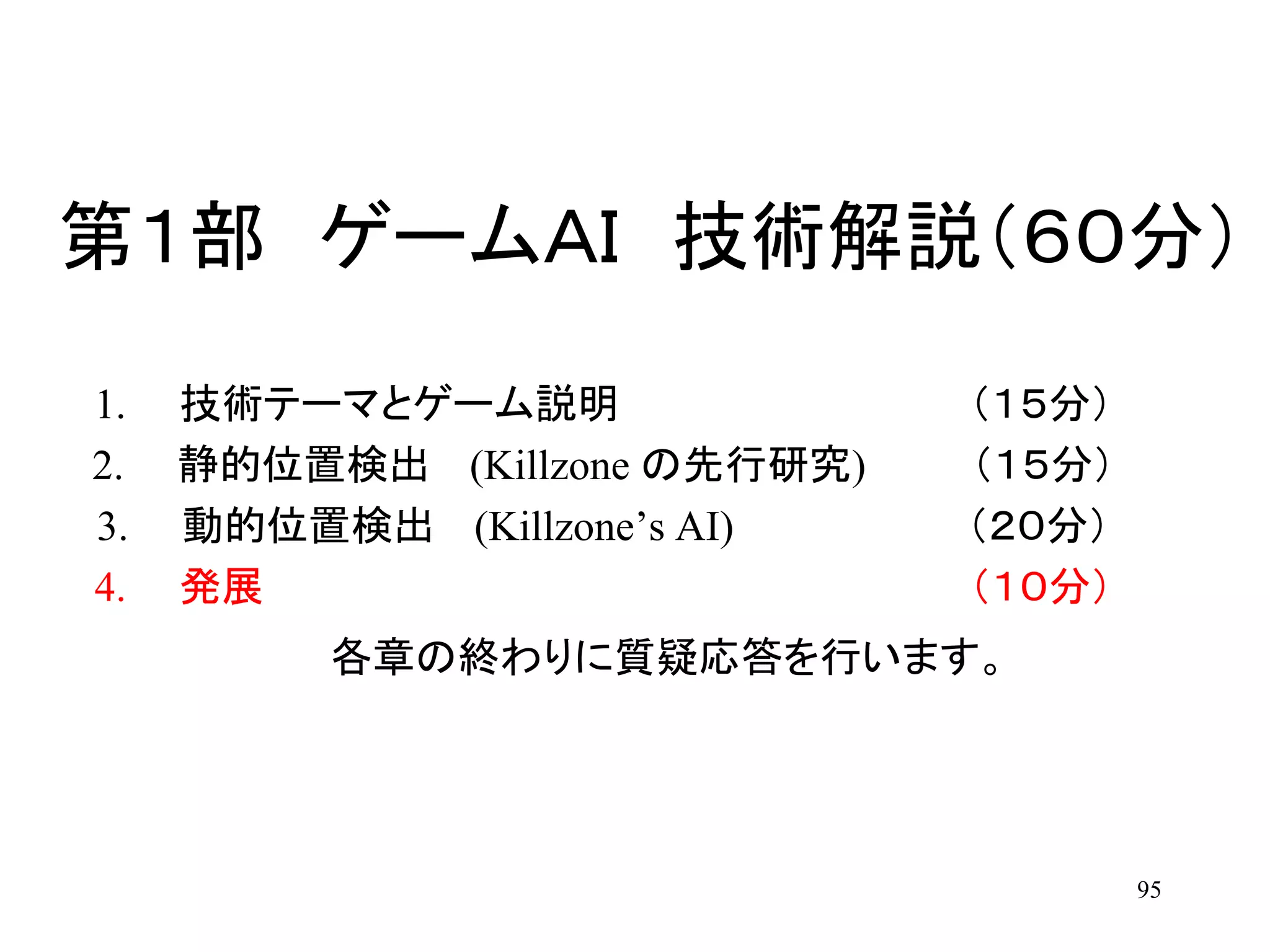 95
第１部 ゲームＡＩ 技術解説（６０分）
1. 技術テーマとゲーム説明 （１５分）
2. 静的位置検出 (Killzone の先行研究) （１５分）
3. 動的位置検出 (Killzone’s AI) （２０分）
4. 発展 （１０分）
各章の終わりに質疑応答を行います。
 