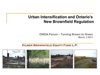 Urban Intensification and Ontario’s
        New Brownfield Regulation


     ONEIA Forum – Turning Brown to Green
                               March, 3 2011
 