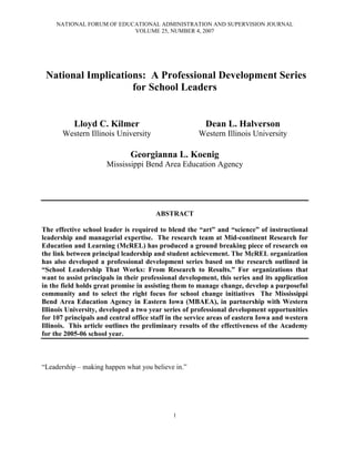 NATIONAL FORUM OF EDUCATIONAL ADMINISTRATION AND SUPERVISION JOURNAL
                           VOLUME 25, NUMBER 4, 2007




 National Implications: A Professional Development Series
                    for School Leaders


           Lloyd C. Kilmer                              Dean L. Halverson
       Western Illinois University                    Western Illinois University

                              Georgianna L. Koenig
                      Mississippi Bend Area Education Agency




                                       ABSTRACT

The effective school leader is required to blend the “art” and “science” of instructional
leadership and managerial expertise. The research team at Mid-continent Research for
Education and Learning (McREL) has produced a ground breaking piece of research on
the link between principal leadership and student achievement. The McREL organization
has also developed a professional development series based on the research outlined in
“School Leadership That Works: From Research to Results.” For organizations that
want to assist principals in their professional development, this series and its application
in the field holds great promise in assisting them to manage change, develop a purposeful
community and to select the right focus for school change initiatives The Mississippi
Bend Area Education Agency in Eastern Iowa (MBAEA), in partnership with Western
Illinois University, developed a two year series of professional development opportunities
for 107 principals and central office staff in the service areas of eastern Iowa and western
Illinois. This article outlines the preliminary results of the effectiveness of the Academy
for the 2005-06 school year.



“Leadership – making happen what you believe in.”




                                             1
 