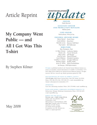 update
                          INVESTOR RELATIONS


Article Reprint
                                                      EDITOR
                                                     Hank Boerner
                                        A S S I S TA N T E D I T O R
                                    AND PRODUCTION MANAGER
                                                 Melissa Jones

                                                CO P Y ED ITO R
My Company Went                               Patricia Reuss, Write-for-You
                                      EDITORIAL ADVISORY BOARD

Public — and                             Valerie Haertel David Olson
                                         Linda Kelleher Brian Rivel
                                        Michelle Levine Maureen Wolff-Reid

All I Got Was This                          Peg Lupton Bill Walkowiak
                                                  D IRECTO RS
                                                Bina Thompson, Chair

T-shirt                                 K. Blair Christie Catherine Mathis
                                              Derek Cole Nicole McIntosh
                                             Sally Curley Jeff Morgan
                                           Don De Laria David Prichard
                                         Carol DiRaimo Elizabeth Saunders
                                      Geoffrey G. Galow Douglas Wilburne
                                         Barbara Gasper Bradley Wilks
                                        Jenny R. Kobin Mona Zeehandelaar
                                            Ian Bacque, CIRI Representative
By Stephen Kilmer    IR Update is published monthly by the National Investor Relations Institute as a
                     service to its members. Annual subscriptions are available to nonmembers: $175.
                     ISSN 1098-5220 © 2008 by the National Investor Relations Institute. All rights
                     reserved. Web site: www.niri.org. Reprint permission granted by NIRI.

                     FOR SUBSCRIPTIONS OR CHANGE OF ADDRESS, CONTACT:
                     NIRI–IR Update, 8020 Towers Crescent Drive, Suite 250, Vienna, VA 22182,
                     Phone: (703) 506-3570, FAX: (703) 506-3571, e-mail: amumeka@niri.org
                     Annual e-subscriptions for nonmembers: $75

                     ADVERTISING:
                     Scott Oser, Advertising consultant, Phone: (301) 279-0468, e-mail: soser@niri.org

                     PLEASE SEND QUERIES, SUBMISSIONS AND REPRINTS REQUESTS TO:
                     Melissa Jones, Manager, Marketing Communication, Phone: (703) 462-2207,
                     e-mail: mjones@niri.org.

                     REPRINT FEES PER ARTICLE:
                     Electronic copy — Adobe Acrobat PDF file
                     Authors only: $75, Members: $200,
                     Nonmembers: $300
                     Web posting or e-mail distribution: $500
                     Hard copies: Quantity under 10: $10/copy
                     Quantities 10–100: $5/copy
May 2008             An estimate will be provided
                     for quantities over 100. All prices are
                     subject to a signed agreement.
 