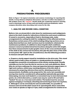 A.
PRESHUTDOWN PROCEDURES
Refer to Figure 1 for typical orientation and common terminology for reporting kiln
details. In long distance telephone discussions and also in written descriptions of
kiln problem zones, the "reporter" should clarify pier numbering sequence (starting
count at discharge end or at feed end) and should avoid local landmarks and/or
compass directions when describing work areas for the kiln.
1. ANALYZE AND RECORD SHELL CONDITION
Before a hot, on-stream kiln is shut down for maintenance and realignment,
observe the shell closely for indications of distortion and runout conditions.
If runout is excessive, especially at feed or discharge ends, make
arrangements for cutting the shell for realignment of the affected sections.
Sometimes certain zones of the shell-including riding ring sections-are so
badly distorted that new shell sections must be installed to eliminate the
maintenance problems. In addition to observing kiln shell conditions,
measure runout at predetermined test locations along the entire kiln length.
Use these measurements to plot graphic views of the cross-sectional shape
of the shell at the various test locations; also plot the plan views of the shell
at test points 180° apart on the circumference. Use the following procedure
to measure and plot shell runout:
a. Prepare a sturdy support stand for installation on the drive pier. This stand
will be used to hold a piece of chalk in a steady position for marking a
straight line around the circumference of the slowly rotating shell. Usually
catwalks are too far from the kiln for service as test work platforms. Many
kilns do not have walkways for close-up inspection between support piers. A
rigid work surface, within easy reaching distance of the kiln shell, is
necessary for preparing reference lines and for obtaining actual test
measurements. Scaffolds can be prepared for this work, but assembly and
moving time must be considered A self-propelled, hydraulically operated,
telescoping, two-man work basket is a convenient way to move between test
points. As a third alternative, a small crane may be used to lift and hold a
"basket" for use as a two-man work station. The basket must be secured
against swinging or turning by attaching and anchoring at least two tag lines.
b. Although it can be extremely hot and uncomfortable, it is possible to
measure and record the shell runout of an operating kiln. Since some kilns
now rotate at speeds as high as 4 rpm, make arrangements for rotation at no
 