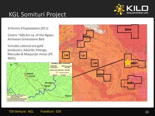 KGL Somituri Project
                  j
8 Permis d’Exploitation (PE’s)                                                                                                          9694
Covers ~606 km sq. of the Ngayu                                                                                     9692
Archaean Greenstone Belt 
Includes colonial era gold 
producers; Adumbi Kitenge
           Adumbi, Kitenge, 
Manzako & Maipunjie mines (PE                                                                   138                137
9691)
              Isiro                                                          ADUMBI & AREA OVERVIEW                        140             9691
                                                                         HISTORIC            GOLD (ounces)
                                                                         Production:            291,000

                                                                         Resources (Adumbi): 930,000

                                                                                       Past Gold Producer
                                        Bagbaie
                                             Adumbi
                                                                              0    1     2       3          4 km
                                                                                                                                 9695

                                                                    Manzako                                                              9693
                                                                   Kitenge



   NiaNia
                                                      Imbo River
Ref: Royal Museum for Central Africa
       Tervuren, Belgium (2007)                                                                  Maipinji
       Bugeco Intl (1988)
Kilo has not verified the historical data,
or re-calculated the historical resources.
   re calculated                resources
The data is non NI43-101 compliant




  TSX Venture:  KGL         Frankfurt:  02K                                                                                                       10
 