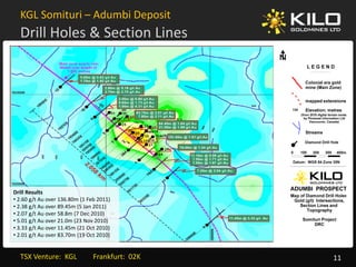 KGL Somituri – Adumbi Deposit
  Drill Holes & Section Lines




Drill Results
D ill R l
• 2.60 g/t Au over 136.80m (1 Feb 2011)
• 2.38 g/t Au over 89.45m (5 Jan 2011)
• 2.07 g/t Au over 58.8m (7 Dec 2010)
• 5.01 g/t Au over 21.0m (23 Nov 2010)
• 3 33 g/t Au over 11 45m (21 Oct 2010)
  3.33 g/t Au over 11.45m (21 Oct 2010)
• 2.01 g/t Au over 83.70m (19 Oct 2010)


  TSX Venture:  KGL         Frankfurt:  02K   11
 