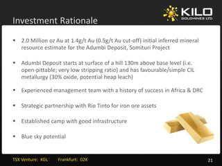 Investment Rationale
 2.0 Million oz Au at 1.4g/t Au (0.5g/t Au cut‐off) initial inferred mineral 
  resource estimate for the Adumbi Deposit, Somituri Project
  resource estimate for the Adumbi Deposit Somituri Project

 Adumbi Deposit starts at surface of a hill 130m above base level (i.e. 
  open pittable; very low stripping ratio) and has favourable/simple CIL 
  open‐pittable; very low stripping ratio) and has favourable/simple CIL
  metallurgy (30% oxide, potential heap leach)

 Experienced management team with a history of success in Africa & DRC

 Strategic partnership with Rio Tinto for iron ore assets

 Established camp with good infrastructure

 Blue sky potential 


TSX Venture:  KGL         Frankfurt:  02K                                        21
 