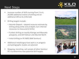 Next Steps
        p
   Increase number of drills turning from 2 to 4; 
    20,000 additional metres of drilling and an 
    additional 2M oz Au (inferred)
    additional 2M oz Au (inferred)

   Drilling targets include:
    • Adumbi Deposit – expand resource estimate by 
                   p         p                         y
      drilling along strike and at depth; turn inferred 
      resources to measured (2 drills)
    • Further drilling on nearby Kitenge and Manzako
      prospects; and drill Vatican and Adumbi North
    • Initial drilling on PE 9692 (NW Somituri)

   Additional metallurgical test work is in progress 
    Addi i   l     ll i l            ki i
    and petrographic studies are planned

   Mapping, trenching, soil sample of other Somituri 
    PE's to determine new potential drill targets

                                                           22
 