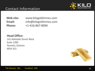 Contact Information

 Web site:               www.kilogoldmines.com
 Email:                  info@kilogoldmines.com
 Phone:                  +1‐416‐867‐
                         +1‐416‐867‐8094


 Head Office:
 141 Adelaide Street West
 Suite 1200
 Toronto, Ontario 
 M5H 3L5




TSX Venture:  KGL         Frankfurt:  02K         23
 