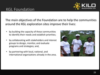 KGL Foundation
KGL Foundation

The main objectives of the Foundation are to help the communities 
            j                                    p
around the KGL exploration sites improve their lives:

• by building the capacity of these communities
  by building the capacity of these communities 
  to identify their needs and establish priorities;

• by collaborating with stakeholders and interest 
  groups to design, monitor, and evaluate 
  groups to design monitor and evaluate
  programs and strategies; and,

• by partnering with local, national, and 
  international organizations already in the area.




                                                               29
 