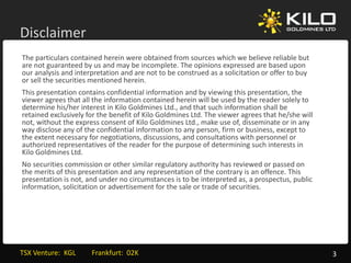 Disclaimer
The particulars contained herein were obtained from sources which we believe reliable but 
are not guaranteed by us and may be incomplete. The opinions expressed are based upon 
our analysis and interpretation and are not to be construed as a solicitation or offer to buy
our analysis and interpretation and are not to be construed as a solicitation or offer to buy 
or sell the securities mentioned herein.
This presentation contains confidential information and by viewing this presentation, the 
viewer agrees that all the information contained herein will be used by the reader solely to 
determine his/her interest in Kilo Goldmines Ltd., and that such information shall be 
retained exclusively for the benefit of Kilo Goldmines Ltd. The viewer agrees that he/she will 
  t i d     l i l f th b          fit f Kil G ld i     Ltd Th i               th t h / h ill
not, without the express consent of Kilo Goldmines Ltd., make use of, disseminate or in any 
way disclose any of the confidential information to any person, firm or business, except to 
the extent necessary for negotiations, discussions, and consultations with personnel or 
authorized representatives of the reader for the purpose of determining such interests in 
Kilo Goldmines Ltd. 
Kil G ld i      Ltd
No securities commission or other similar regulatory authority has reviewed or passed on 
the merits of this presentation and any representation of the contrary is an offence. This 
presentation is not, and under no circumstances is to be interpreted as, a prospectus, public 
information, solicitation or advertisement for the sale or trade of securities.  
information solicitation or advertisement for the sale or trade of securities




TSX Venture:  KGL         Frankfurt:  02K                                                         3
 