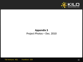 Appendix 3
                               Project Photos – Dec. 2010




TSX Venture:  KGL         Frankfurt:  02K                   32
 