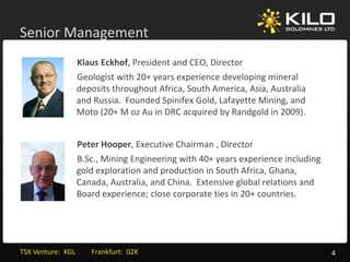 Senior Management
           g
                   Klaus Eckhof, President and CEO, Director
                   Geologist with 20+ years experience developing mineral 
                   G l i t ith 20                 i     d l i        i    l
                   deposits throughout Africa, South America, Asia, Australia 
                   and Russia.  Founded Spinifex Gold, Lafayette Mining, and 
                   Moto (20+ M oz Au in DRC acquired by Randgold in 2009).
                   Moto (20+ M oz Au in DRC acquired by Randgold in 2009)


                   Peter Hooper, Executive Chairman , Director
                   B.Sc., Mining Engineering with 40+ years experience including 
                   gold exploration and production in South Africa, Ghana, 
                   Canada, Australia, and China.  Extensive global relations and 
                   Board experience; close corporate ties in 20+ countries.




TSX Venture:  KGL         Frankfurt:  02K                                           4
 