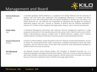 Management and Board
    g
Stanley Robinson      A Canadian geologist, Stanley Robinson is a graduate of Sir George Williams and the University of
Geologist             Ottawa, with over thirty years exploration and management experience in Canada and Africa,
                      including six years with International Gold and Ashanti Goldfields in Burkina Faso and Ghana. For
                      Lakota Resources Inc., Mr. Robinson was responsible for organizing and managing the Company's
                      exploration projects and joint ventures in Tanzania. In Burkina Faso Mr. Robinson delineated a
                      resource of 1.3 million ounces of gold on the Youga project; Youga is now in commercial production.


Philip Gibbs
Philip Gibbs          A Chartered Management Accountant with extensive financial management experience in large
                                           g                                                  g        p               g
CFO                   corporate environments in the manufacturing and retail sectors, both in North America and in Africa.
                      Philip's multi‐disciplinary exposure includes areas of Market Research, Logistics and IT Systems
                      implementations, providing a broad base of business acumen suited to growing businesses.


Jacques Bouchard
Jacques Bouchard      A partner at Heenan Blaikie, Jacques Bouchard is the firm’s Director of International Business. He acts
                                                                           firm s
Director              as advisor for several governments, public corporations, multilateral development banks and major
                      companies. Over the past few years, he has been lead counsel for many international mandates on
                      behalf of clients from various countries.


Jim Mustard
Jim Mustard           Jim Mustard formerly Senior Mining Analyst Vice President at Haywood Securities Inc is a
                          Mustard,                              Analyst,        President,                         Inc.,
Director              professional geologist and registered professional engineer. With over 25 years of industry experience
                      with major Canadian, international mining companies, and the Government of Canada, Jim’s interest
                      focuses on the junior exploration sector to identify early stage opportunities.




TSX Venture:  KGL         Frankfurt:  02K                                                                                       5
 