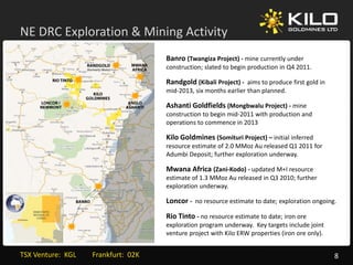 NE DRC Exploration & Mining Activity
         p                g        y
                                            Banro (Twangiza Project) ‐ mine currently under 
                                            construction; slated to begin production in Q4 2011.

                                            Randgold (Kibali Project) ‐ aims to produce first gold in 
                                            mid‐2013, six months earlier than planned.

                                            Ashanti Goldfields (Mongbwalu Project) ‐ mine 
                                            construction to begin mid‐2011 with production and 
                                            construction to begin mid 2011 with production and
                                            operations to commence in 2013

                                            Kilo Goldmines (Somituri Project) – initial inferred 
                                            resource estimate of 2.0 MMoz Au released Q1 2011 for 
                                            Adumbi Deposit; further exploration underway.

                                            Mwana Africa (Zani‐Kodo) ‐ updated M+I resource 
                                            estimate of 1.3 MMoz Au released in Q3 2010; further 
                                              p                y
                                            exploration underway. 

                                            Loncor ‐ no resource estimate to date; exploration ongoing.
                                            Rio Tinto ‐ no resource estimate to date; iron ore 
                                            exploration program underway.  Key targets include joint 
                                            exploration program underway. Key targets include joint
                                            venture project with Kilo ERW properties (iron ore only).


TSX Venture:  KGL         Frankfurt:  02K                                                                8
 