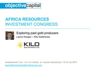 AFRICA RESOURCES
INVESTMENT CONGRESS
           Exploring past gold producers
           Lance Hooper – Kilo Goldmines




IRONMONGERS’ HALL, CITY OF LONDON ● TUESDAY-WEDNESDAY, 14-15 JUN 2011
www.ObjectiveCapitalConferences.com
 