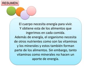 El cuerpo necesita energía para vivir.
Y obtiene esta de los alimentos que
ingerimos en cada comida.
Además de energía, el organismo necesita
de otros nutrientes como son las vitaminas
y los minerales y estos también forman
parte de los alimentos. Sin embargo, tanto
vitaminas como minerales no hacen un
aporte de energía.
RESUMEN
 