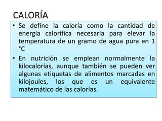 CALORÍA
• Se define la caloría como la cantidad de
energía calorífica necesaria para elevar la
temperatura de un gramo de agua pura en 1
°C
• En nutrición se emplean normalmente la
kilocalorías, aunque también se pueden ver
algunas etiquetas de alimentos marcadas en
kilojoules, los que es un equivalente
matemático de las calorías.
 