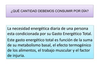 ¿QUÉ CANTIDAD DEBEMOS CONSUMIR POR DÍA?
La necesidad energética diaria de una persona
esta condicionada por su Gasto Energético Total.
Este gasto energético total es función de la suma
de su metabolismo basal, el efecto termogénico
de los alimentos, el trabajo muscular y el factor
de injuria.
 