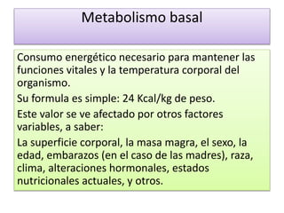 Metabolismo basal
Consumo energético necesario para mantener las
funciones vitales y la temperatura corporal del
organismo.
Su formula es simple: 24 Kcal/kg de peso.
Este valor se ve afectado por otros factores
variables, a saber:
La superficie corporal, la masa magra, el sexo, la
edad, embarazos (en el caso de las madres), raza,
clima, alteraciones hormonales, estados
nutricionales actuales, y otros.
 
