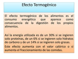 Efecto Termogénico
El efecto termogénico de los alimentos es el
consumo energético que aparece como
consecuencia de la digestión de los propios
alimentos.
Así la energía utilizada es de un 30% si se ingieren
solo proteínas, de un 6% si se ingieren solo hidratos
de carbono y de un 14% si se ingieren solo grasas.
Este efecto aumenta con el valor calórico o si
aumenta el fraccionamiento de las comidas.
 