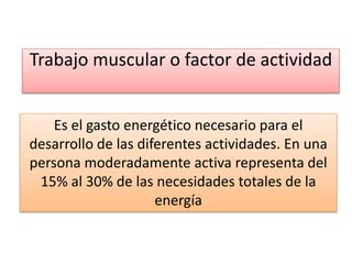 Trabajo muscular o factor de actividad
Es el gasto energético necesario para el
desarrollo de las diferentes actividades. En una
persona moderadamente activa representa del
15% al 30% de las necesidades totales de la
energía
 