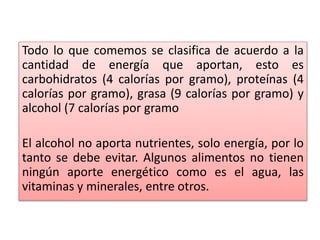 Todo lo que comemos se clasifica de acuerdo a la
cantidad de energía que aportan, esto es
carbohidratos (4 calorías por gramo), proteínas (4
calorías por gramo), grasa (9 calorías por gramo) y
alcohol (7 calorías por gramo
El alcohol no aporta nutrientes, solo energía, por lo
tanto se debe evitar. Algunos alimentos no tienen
ningún aporte energético como es el agua, las
vitaminas y minerales, entre otros.
 