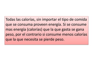 Todas las calorías, sin importar el tipo de comida
que se consuma proveen energía. Si se consume
mas energía (calorías) que la que gasta se gana
peso, por el contrario si consume menos calorías
que la que necesita se pierde peso.
 