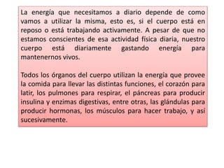 La energía que necesitamos a diario depende de como
vamos a utilizar la misma, esto es, si el cuerpo está en
reposo o está trabajando activamente. A pesar de que no
estamos conscientes de esa actividad física diaria, nuestro
cuerpo está diariamente gastando energía para
mantenernos vivos.
Todos los órganos del cuerpo utilizan la energía que provee
la comida para llevar las distintas funciones, el corazón para
latir, los pulmones para respirar, el páncreas para producir
insulina y enzimas digestivas, entre otras, las glándulas para
producir hormonas, los músculos para hacer trabajo, y así
sucesivamente.
 
