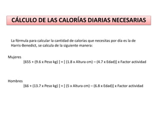 CÁLCULO DE LAS CALORÍAS DIARIAS NECESARIAS
La fórmula para calcular la cantidad de calorías que necesitas por día es la de
Harris-Benedict, se calcula de la siguiente manera:
Mujeres
[655 + (9.6 x Peso kg) ] + [ (1.8 x Altura cm) – (4.7 x Edad)] x Factor actividad
Hombres
[66 + (13.7 x Peso kg) ] + [ (5 x Altura cm) – (6.8 x Edad)] x Factor actividad
 
