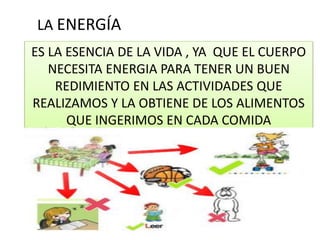 ES LA ESENCIA DE LA VIDA , YA QUE EL CUERPO
NECESITA ENERGIA PARA TENER UN BUEN
REDIMIENTO EN LAS ACTIVIDADES QUE
REALIZAMOS Y LA OBTIENE DE LOS ALIMENTOS
QUE INGERIMOS EN CADA COMIDA
LA ENERGÍA
 