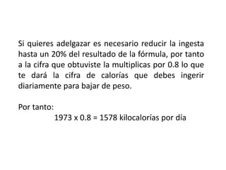Si quieres adelgazar es necesario reducir la ingesta
hasta un 20% del resultado de la fórmula, por tanto
a la cifra que obtuviste la multiplicas por 0.8 lo que
te dará la cifra de calorías que debes ingerir
diariamente para bajar de peso.
Por tanto:
1973 x 0.8 = 1578 kilocalorías por día
 