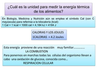 ¿Cuál es la unidad para medir la energía térmica
de los alimentos?
CALORIAS Y LOS JOULES
1CALORIAS = 4.2 Joules
Esta energía proviene de una reacción muy familiar……………
LA COMBUSTION
Para ponernos en marchas todas las células del organismo llevan a
cabo una oxidación de glucosa, conocida como…
RESPIRACION CELULAR
En Biología, Medicina y Nutrición aún se emplea el símbolo Cal (con C
mayúscula) para referirse a la kilocaloría (kcal):
1 Cal = 1 kcal = 1000 cal = 4,184 kJ = 4184 J
 