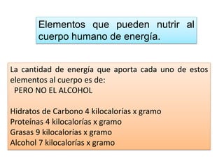 Elementos que pueden nutrir al
cuerpo humano de energía.
La cantidad de energía que aporta cada uno de estos
elementos al cuerpo es de:
PERO NO EL ALCOHOL
Hidratos de Carbono 4 kilocalorías x gramo
Proteínas 4 kilocalorías x gramo
Grasas 9 kilocalorías x gramo
Alcohol 7 kilocalorías x gramo
 