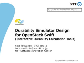 Copyright©2014 NTT Corp. All Rights Reserved. 
Durability Simulator Design for OpenStack Swift (Interactive Durability Calculation Tools) 
Kota Tsuyuzaki [IRC: kota_] 
tsuyuzaki.kota@lab.ntt.co.jp 
NTT Software Innovation Center 
Copyright(c)2009-2014 NTT CORPORATION. All Rights Reserved.  