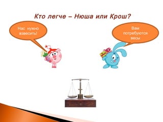 Кто легче – Нюша или Крош?
Нас нужно
взвесить!
Вам
потребуются
весы
 