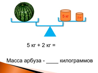 5 кг 2 кг
5 кг + 2 кг =
Масса арбуза - ____ килограммов
 
