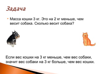  Масса кошки 3 кг. Это на 2 кг меньше, чем
весит собака. Сколько весит собака?
Если вес кошки на 3 кг меньше, чем вес собаки,
значит вес собаки на 3 кг больше, чем вес кошки.
 