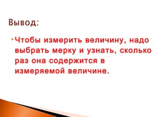 Чтобы измерить величину, надо
выбрать мерку и узнать, сколько
раз она содержится в
измеряемой величине.
 