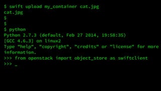 $ swift upload my_container cat.jpg 
cat.jpg 
$ 
$ 
$ python 
Python 2.7.3 (default, Feb 27 2014, 19:58:35) 
[GCC 4.6.3] on linux2 
Type "help", "copyright", "credits" or "license" for more 
information. 
>>> from openstack import object_store as swiftclient 
>>> _ 
 