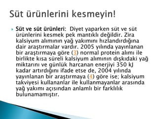  Süt ve süt ürünleri: Diyet yaparken süt ve süt
ürünlerini kesmek pek mantıklı değildir. Zira
kalsiyum alımının yağ yakımını hızlandırdığına
dair araştırmalar vardır. 2005 yılında yayınlanan
bir araştırmaya göre (3) normal protein alımı ile
birlikte kısa süreli kalsiyum alımının dışkıdaki yağ
miktarını ve günlük harcanan enerjiyi 350 kJ
kadar artırdığını ifade etse de, 2004 yılında
yayınlanan bir araştırmaya (4) göre ise; kalsiyum
takviyesi kullananlar ile kullanmayanlar arasında
yağ yakımı açısından anlamlı bir farklılık
bulunamamıştır.
 