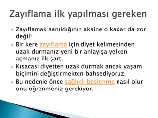 Zayıflamak sanıldığının aksine o kadar da zor
değil!
 Bir kere zayıflama için diyet kelimesinden
uzak durmanız yeni bir anlayışa yelken
açmanız ilk şart.
 Kısacası diyetten uzak durmak ancak yaşam
biçimini değiştirmekten bahsediyoruz.
 Bu nedenle önce sağlıklı beslenme nasıl olur
onu öğrenmeniz gerekiyor.
 