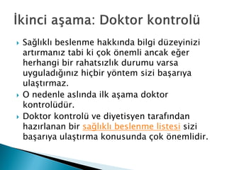 Sağlıklı beslenme hakkında bilgi düzeyinizi
artırmanız tabi ki çok önemli ancak eğer
herhangi bir rahatsızlık durumu varsa
uyguladığınız hiçbir yöntem sizi başarıya
ulaştırmaz.
 O nedenle aslında ilk aşama doktor
kontrolüdür.
 Doktor kontrolü ve diyetisyen tarafından
hazırlanan bir sağlıklı beslenme listesi sizi
başarıya ulaştırma konusunda çok önemlidir.
 