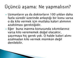  Uzmanların ya da doktorların 100 yıldan daha
fazla süredir üzerinde anlaştığı bir konu varsa
o da kilo vermek için mutlaka kalori alımının
azaltılması gerektiğidir.
 Eğer buna inanma konusunda sıkıntılarınız
varsa kilo verememek doğal olacaktır,
şaşırmaya hiç gerek yok. O halde kalori alımı
azalmadan kilo vermek mümkün değil
denilebilir.
 