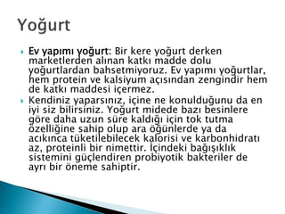  Ev yapımı yoğurt: Bir kere yoğurt derken
marketlerden alınan katkı madde dolu
yoğurtlardan bahsetmiyoruz. Ev yapımı yoğurtlar,
hem protein ve kalsiyum açısından zengindir hem
de katkı maddesi içermez.
 Kendiniz yaparsınız, içine ne konulduğunu da en
iyi siz bilirsiniz. Yoğurt midede bazı besinlere
göre daha uzun süre kaldığı için tok tutma
özelliğine sahip olup ara öğünlerde ya da
acıkınca tüketilebilecek kalorisi ve karbonhidratı
az, proteinli bir nimettir. İçindeki bağışıklık
sistemini güçlendiren probiyotik bakteriler de
ayrı bir öneme sahiptir.
 